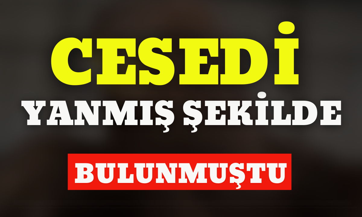 Cesedi yanmış şekilde bulunmuştu! İşte detaylar