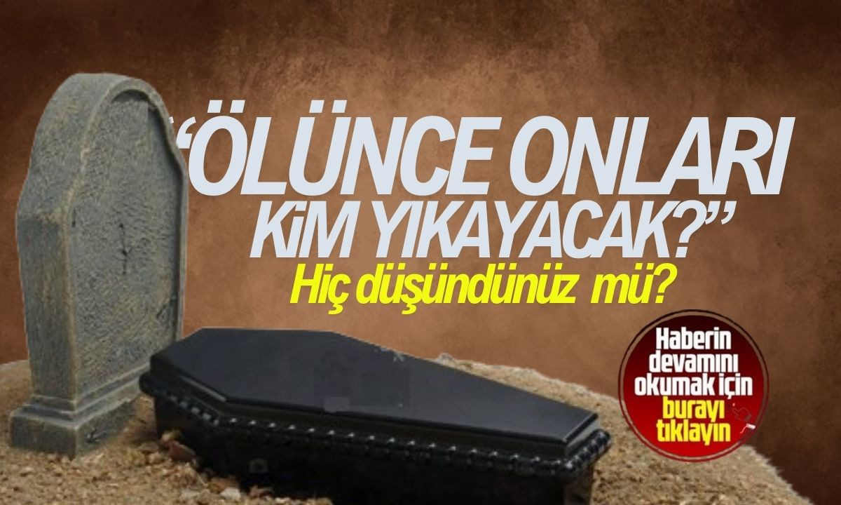 Ölünce beni kim yıkayacak! Hiç düşündünüz mü?